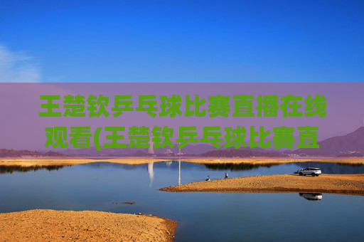 王楚钦乒乓球比赛直播在线观看(王楚钦乒乓球比赛直播在线观看)王楚钦乒乓球比赛直播在线观看