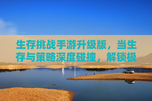 生存挑战手游升级版，当生存与策略深度碰撞，解锁极限生存新体验，生存挑战手游升级版，生存与策略深度碰撞，解锁极限生存新体验
