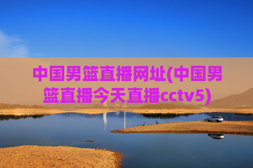 中国男篮直播网址(中国男篮直播今天直播cctv5)