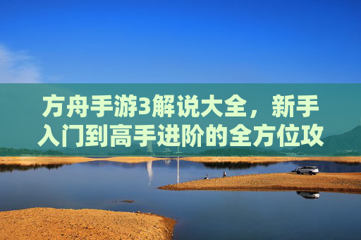 方舟手游3解说大全，新手入门到高手进阶的全方位攻略与技巧解析