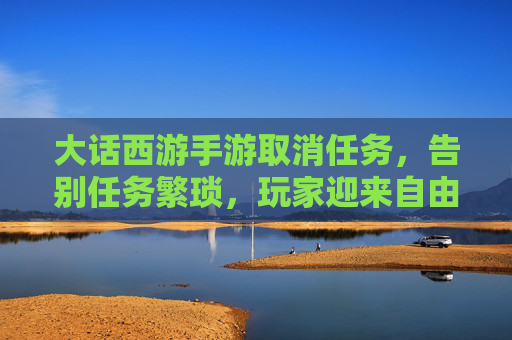 大话西游手游取消任务,告别任务繁琐,玩家迎来自由新体验?——玩家反应与游戏未来探讨