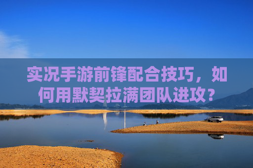 实况手游前锋配合技巧,如何用默契拉满团队进攻?