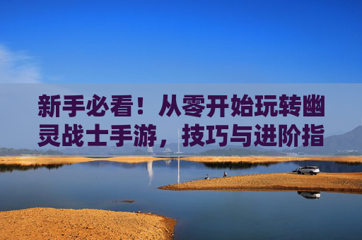 新手必看!从零开始玩转幽灵战士手游,技巧与进阶指南