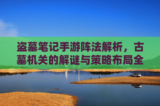 盗墓笔记手游阵法解析,古墓机关的解谜与策略布局全攻略,盗墓笔记手游阵法解析,古墓机关解谜与策略布局全攻略