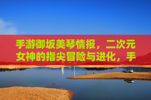 手游御坂美琴情报,二次元女神的指尖冒险与进化,手游御坂美琴情报,二次元女神的指尖冒险与进化
