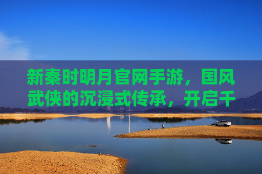 新秦时明月官网手游，国风武侠的沉浸式传承，开启千年秦风新篇章