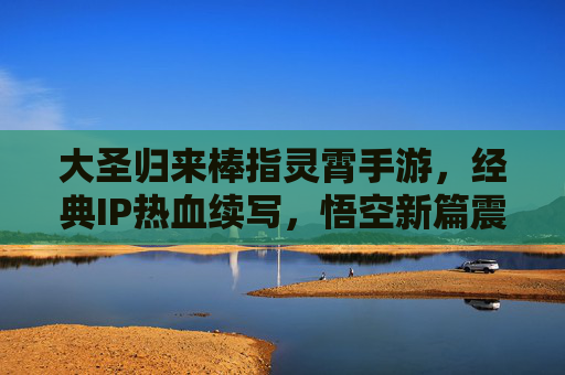 大圣归来棒指灵霄手游，经典IP热血续写，悟空新篇震撼登场，大圣归来棒指灵霄手游，经典IP热血续写，悟空新篇震撼登场