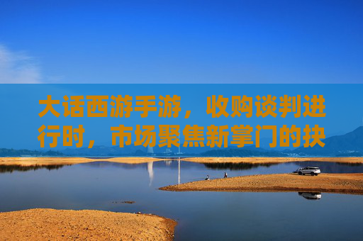 大话西游手游，收购谈判进行时，市场聚焦新掌门的抉择