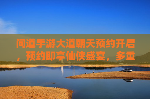 问道手游大道朝天预约开启，预约即享仙侠盛宴，多重福利等你来拿