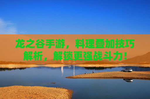 龙之谷手游,料理叠加技巧解析,解锁更强战斗力!
