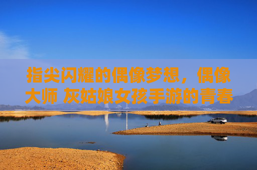 指尖闪耀的偶像梦想,偶像大师 灰姑娘女孩手游的青春序曲