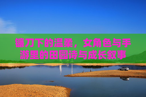 镰刀下的温柔,女角色与手游里的田园诗与成长叙事