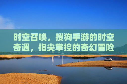 时空召唤,搜狗手游的时空奇遇,指尖掌控的奇幻冒险之旅