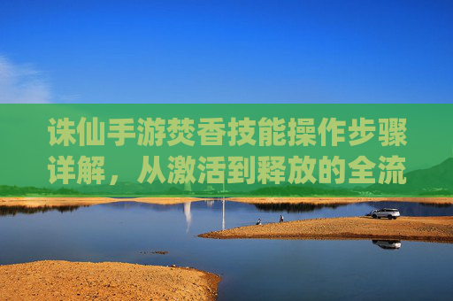 诛仙手游焚香技能操作步骤详解，从激活到释放的全流程指南，诛仙手游焚香技能操作步骤详解，从激活到释放的全流程指南
