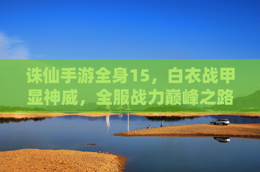 诛仙手游全身15,白衣战甲显神威,全服战力巅峰之路,诛仙手游全身15白衣战甲,显神威,登顶全服战力巅峰之路