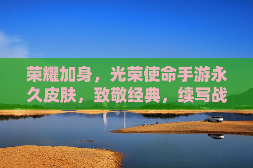 荣耀加身,光荣使命手游永久皮肤,致敬经典,续写战火传奇