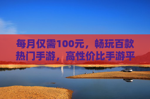每月仅需100元,畅玩百款热门手游,高性价比手游平台深度解析,高性价比手游平台深度解析,每月仅需100元畅玩百款热门手游
