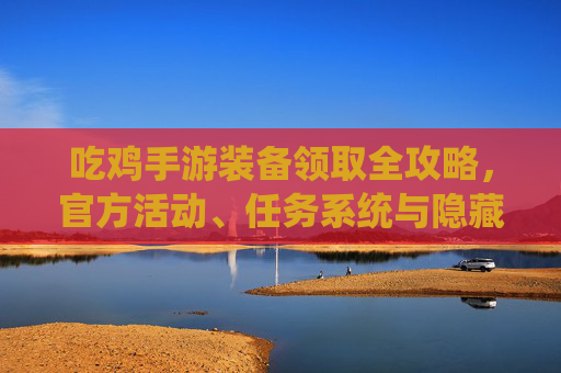 吃鸡手游装备领取全攻略,官方活动、任务系统与隐藏技巧,轻松获取优质装备