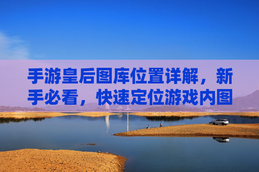 手游皇后图库位置详解,新手必看,快速定位游戏内图库