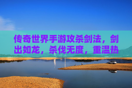 传奇世界手游攻杀剑法，剑出如龙，杀伐无度，重温热血传奇的巅峰对决，传奇世界手游攻杀剑法，剑出如龙，杀伐无度，重温热血传奇的巅峰对决