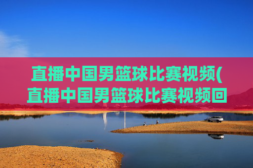 直播中国男篮球比赛视频(直播中国男篮球比赛视频回放)
