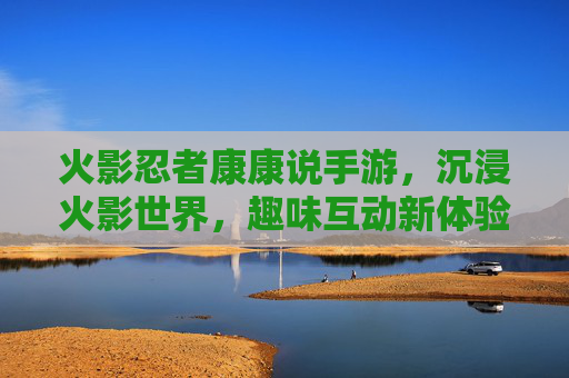 火影忍者康康说手游,沉浸火影世界,趣味互动新体验