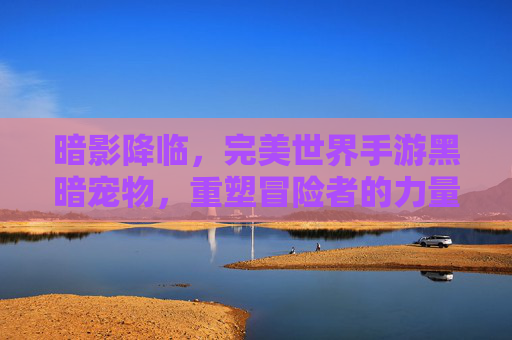 暗影降临,完美世界手游黑暗宠物,重塑冒险者的力量体系,暗影降临,完美世界手游黑暗宠物重塑冒险者力量体系
