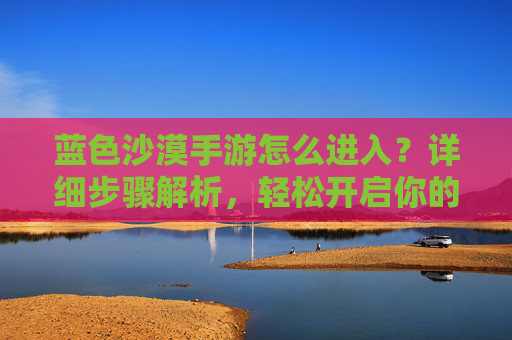 蓝色沙漠手游怎么进入？详细步骤解析，轻松开启你的沙漠冒险之旅
