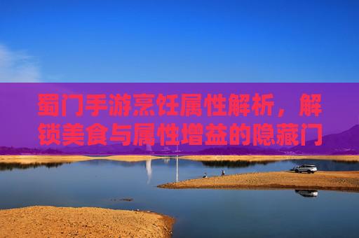 蜀门手游烹饪属性解析，解锁美食与属性增益的隐藏门道