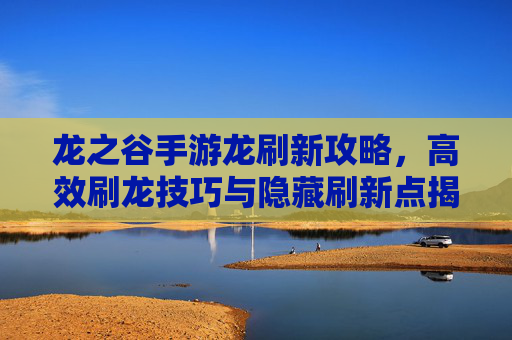 龙之谷手游龙刷新攻略,高效刷龙技巧与隐藏刷新点揭秘