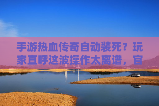 手游热血传奇自动装死?玩家直呼这波操作太离谱,官方回应引争议