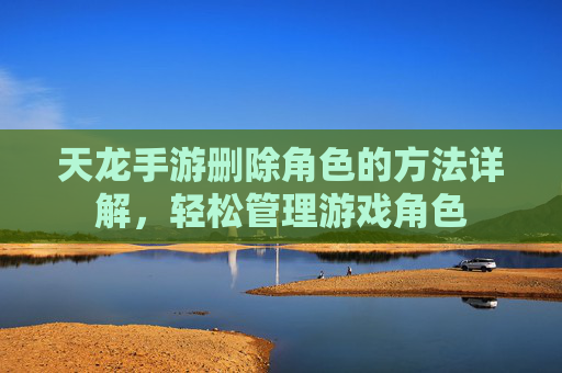 天龙手游删除角色的方法详解，轻松管理游戏角色
