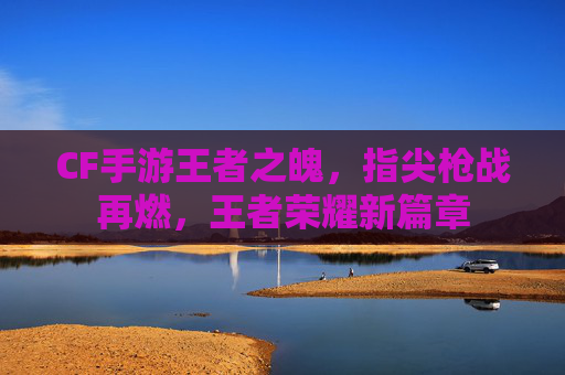 CF手游王者之魄，指尖枪战再燃，王者荣耀新篇章