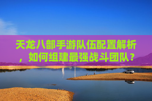 天龙八部手游队伍配置解析，如何组建最强战斗团队？