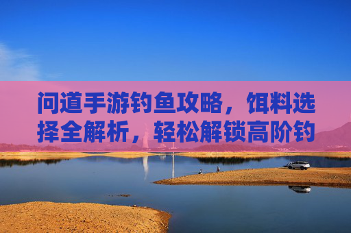 问道手游钓鱼攻略，饵料选择全解析，轻松解锁高阶钓点与稀有鱼种，问道手游钓鱼攻略，饵料选择全解析，轻松解锁高阶钓点与稀有鱼种