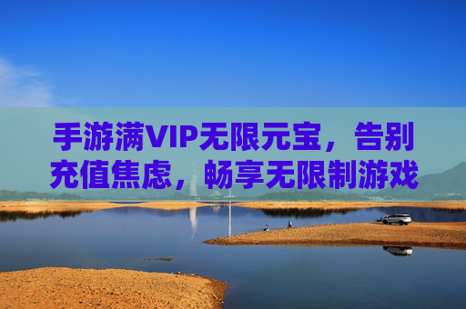 手游满VIP无限元宝,告别充值焦虑,畅享无限制游戏乐趣,满VIP享无限元宝,告别充值焦虑,畅享手游无限制乐趣
