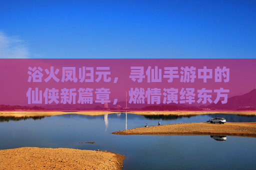 浴火凤归元，寻仙手游中的仙侠新篇章，燃情演绎东方神话的涅槃之旅