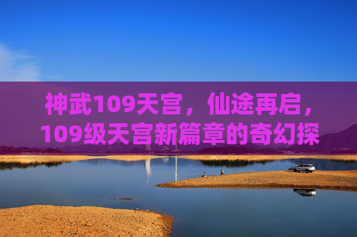 神武109天宫,仙途再启,109级天宫新篇章的奇幻探索,神武109天宫,仙途再启,新篇章的奇幻探索