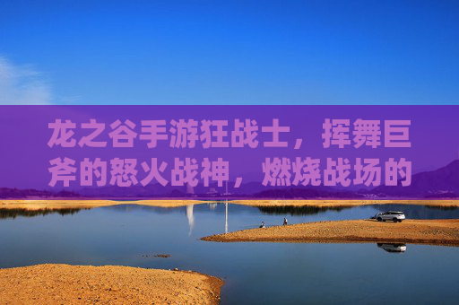 龙之谷手游狂战士,挥舞巨斧的怒火战神,燃烧战场的热血传说,龙之谷手游狂战士,挥舞巨斧的怒火战神,燃烧战场的热血传说