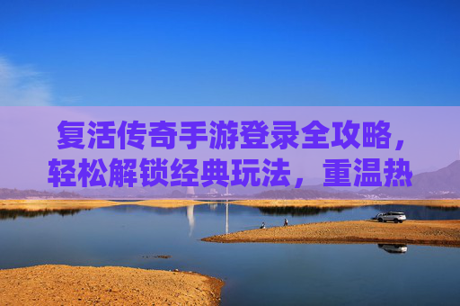 复活传奇手游登录全攻略，轻松解锁经典玩法，重温热血传奇，复活传奇手游登录全攻略，轻松解锁经典玩法，重温热血传奇