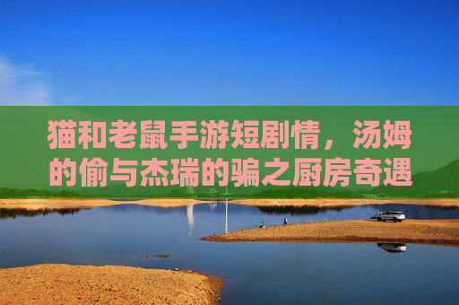 猫和老鼠手游短剧情,汤姆的偷与杰瑞的骗之厨房奇遇,猫和老鼠手游短剧情,汤姆的偷与杰瑞的骗之厨房奇遇