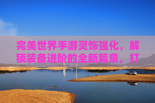 完美世界手游灵饰强化，解锁装备进阶的全新篇章，打造逆天神装的进阶之路，完美世界手游灵饰强化，解锁装备进阶新篇章，打造逆天神装的进阶之路