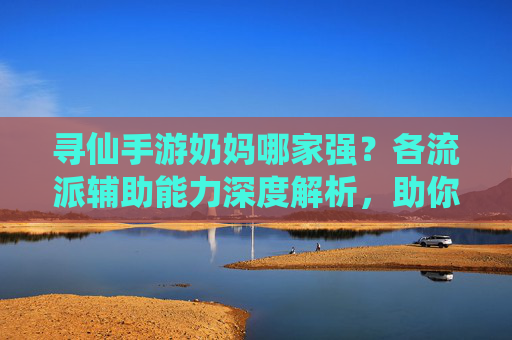 寻仙手游奶妈哪家强?各流派辅助能力深度解析,助你选对辅助角色,寻仙手游奶妈哪家强?各流派辅助能力深度解析,助你选对辅助角色