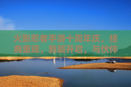 火影忍者手游十周年庆，经典重现，新篇开启，与伙伴共燃忍者激情，火影忍者手游十周年庆，经典重现，新篇开启，与伙伴共燃忍者激情