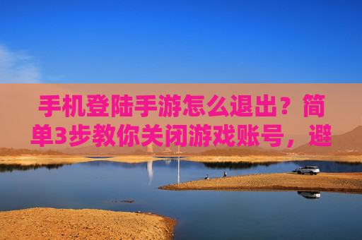 手机登陆手游怎么退出?简单3步教你关闭游戏账号,避免误触风险,手机登陆手游怎么退出?简单3步教你关闭游戏账号,避免误触风险