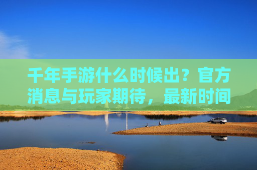 千年手游什么时候出?官方消息与玩家期待,最新时间点预测,千年手游上线时间,官方消息、玩家期待与最新预测