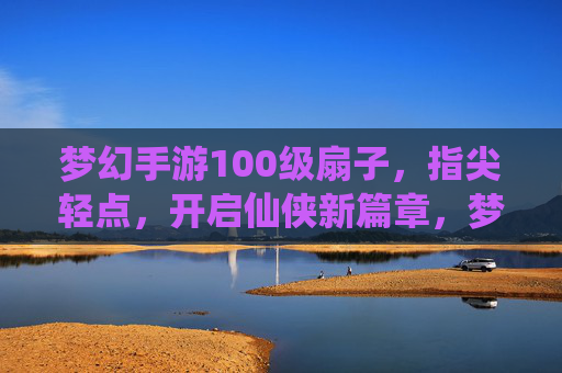 梦幻手游100级扇子，指尖轻点，开启仙侠新篇章，梦幻手游100级扇子，指尖轻点，开启仙侠新篇章
