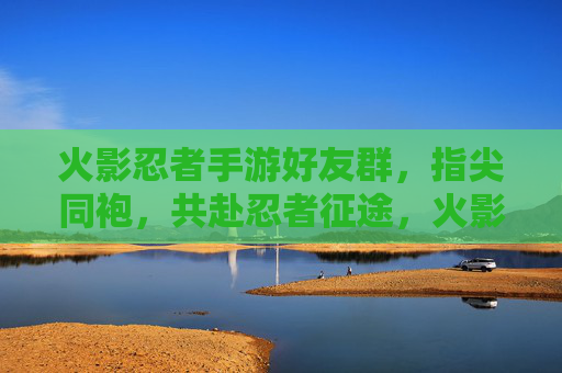 火影忍者手游好友群,指尖同袍,共赴忍者征途,火影忍者手游好友群,指尖同袍,共赴忍者征途