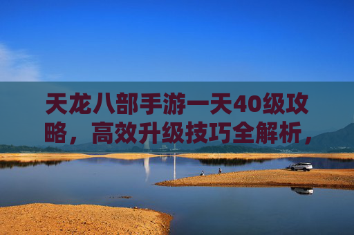天龙八部手游一天40级攻略，高效升级技巧全解析，新手也能轻松上40！天龙八部手游一天40级攻略，高效升级技巧全解析，新手轻松上40级！
