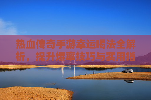 热血传奇手游幸运喝法全解析,提升爆率技巧与实用指南,热血传奇手游幸运喝法全解析,提升爆率技巧与实用指南